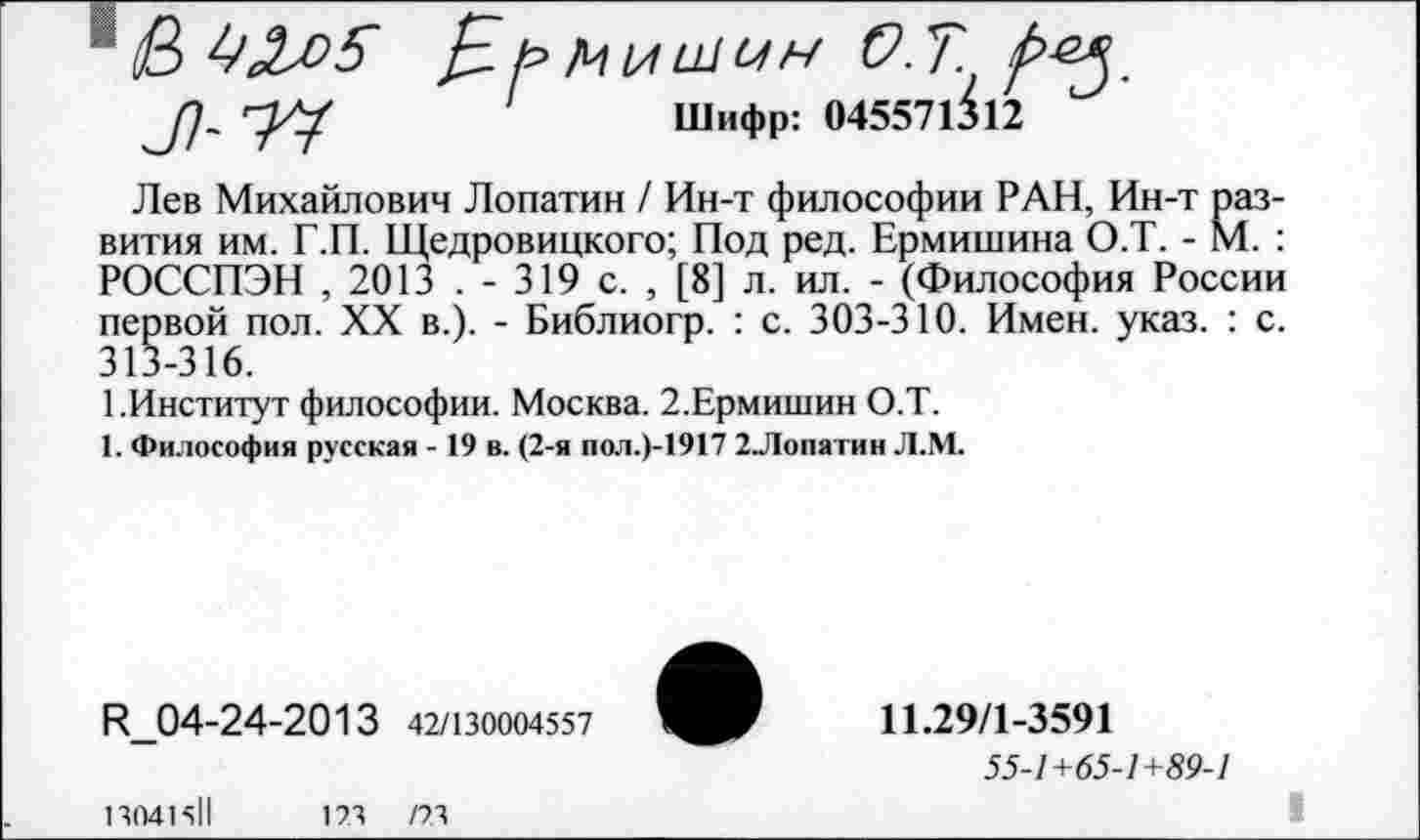 ﻿Лев Михайлович Лопатин / Ин-т философии РАН, Ин-т развития им. Г.П. Щедровицкого; Под ред. Ермишина О.Т. - М. : РОССПЭН , 2013 . - 319 с. , [8] л. ил. - (Философия России первой пол. XX в.). - Библиогр. : с. 303-310. Имен. указ. : с. 313-316.
1.Институт философии. Москва. 2.Ермишин О.Т.
1. Философия русская - 19 в. (2-я пол.)-1917 2Лопатин Л.М.
И_04-24-2013 42/130004557
13041511	173	/73
11.29/1-3591
55-1+65-1+89-1
1